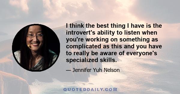 I think the best thing I have is the introvert's ability to listen when you're working on something as complicated as this and you have to really be aware of everyone's specialized skills.