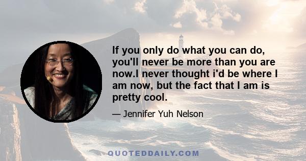 If you only do what you can do, you'll never be more than you are now.I never thought i'd be where I am now, but the fact that I am is pretty cool.