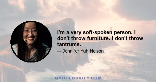 I'm a very soft-spoken person. I don't throw furniture. I don't throw tantrums.