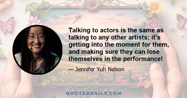 Talking to actors is the same as talking to any other artists; it's getting into the moment for them, and making sure they can lose themselves in the performance!