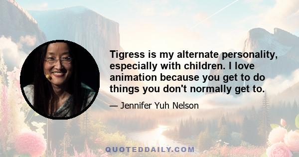 Tigress is my alternate personality, especially with children. I love animation because you get to do things you don't normally get to.