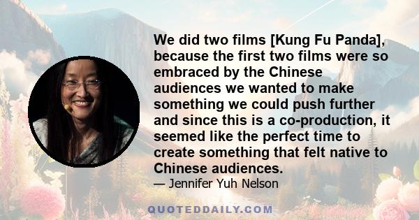 We did two films [Kung Fu Panda], because the first two films were so embraced by the Chinese audiences we wanted to make something we could push further and since this is a co-production, it seemed like the perfect