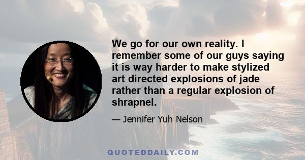 We go for our own reality. I remember some of our guys saying it is way harder to make stylized art directed explosions of jade rather than a regular explosion of shrapnel.