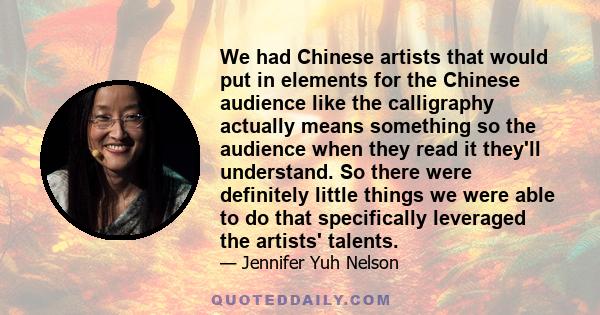 We had Chinese artists that would put in elements for the Chinese audience like the calligraphy actually means something so the audience when they read it they'll understand. So there were definitely little things we