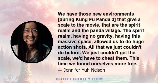 We have those new environments [during Kung Fu Panda 3] that give a scale to the movie, that are the spirit realm and the panda village. The spirit realm, having no gravity, having this massive space, allowed us to do