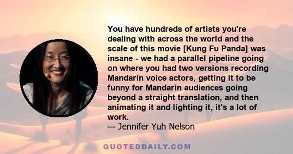 You have hundreds of artists you're dealing with across the world and the scale of this movie [Kung Fu Panda] was insane - we had a parallel pipeline going on where you had two versions recording Mandarin voice actors,