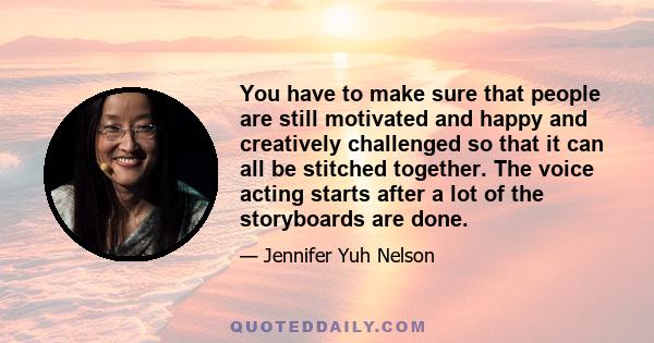 You have to make sure that people are still motivated and happy and creatively challenged so that it can all be stitched together. The voice acting starts after a lot of the storyboards are done.