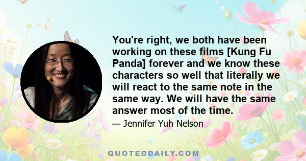 You're right, we both have been working on these films [Kung Fu Panda] forever and we know these characters so well that literally we will react to the same note in the same way. We will have the same answer most of the 