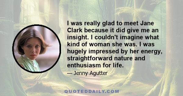 I was really glad to meet Jane Clark because it did give me an insight. I couldn't imagine what kind of woman she was. I was hugely impressed by her energy, straightforward nature and enthusiasm for life.