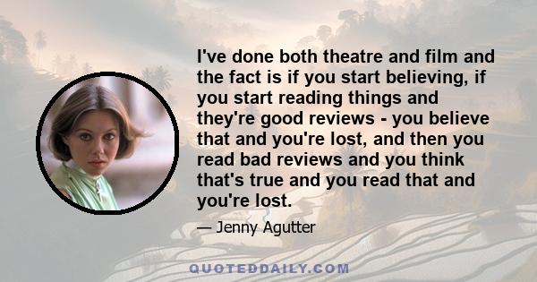 I've done both theatre and film and the fact is if you start believing, if you start reading things and they're good reviews - you believe that and you're lost, and then you read bad reviews and you think that's true