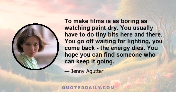 To make films is as boring as watching paint dry. You usually have to do tiny bits here and there. You go off waiting for lighting, you come back - the energy dies. You hope you can find someone who can keep it going.