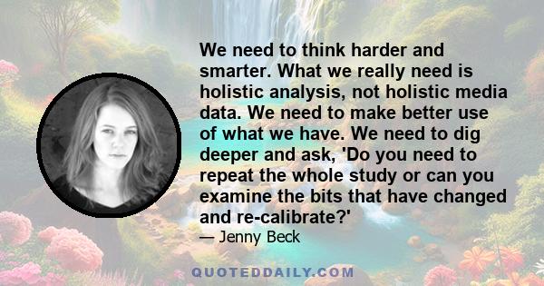 We need to think harder and smarter. What we really need is holistic analysis, not holistic media data. We need to make better use of what we have. We need to dig deeper and ask, 'Do you need to repeat the whole study