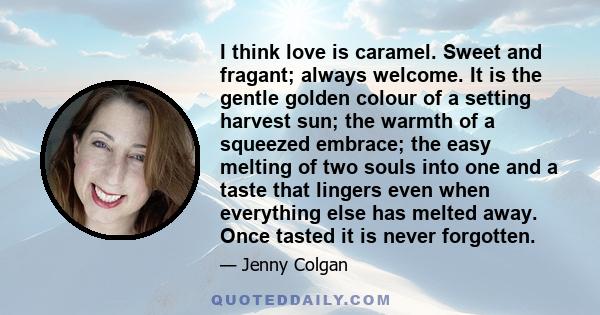 I think love is caramel. Sweet and fragant; always welcome. It is the gentle golden colour of a setting harvest sun; the warmth of a squeezed embrace; the easy melting of two souls into one and a taste that lingers even 