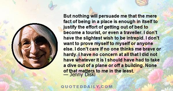 But nothing will persuade me that the mere fact of being in a place is enough in itself to justify the effort of getting out of bed to become a tourist, or even a traveller. I don't have the slightest wish to be