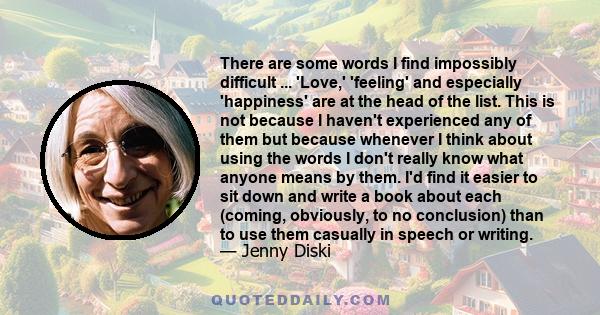 There are some words I find impossibly difficult ... 'Love,' 'feeling' and especially 'happiness' are at the head of the list. This is not because I haven't experienced any of them but because whenever I think about