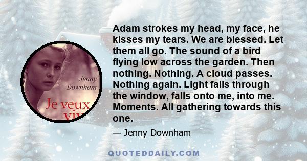 Adam strokes my head, my face, he kisses my tears. We are blessed. Let them all go. The sound of a bird flying low across the garden. Then nothing. Nothing. A cloud passes. Nothing again. Light falls through the window, 