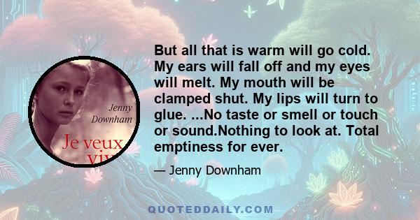 But all that is warm will go cold. My ears will fall off and my eyes will melt. My mouth will be clamped shut. My lips will turn to glue. ...No taste or smell or touch or sound.Nothing to look at. Total emptiness for