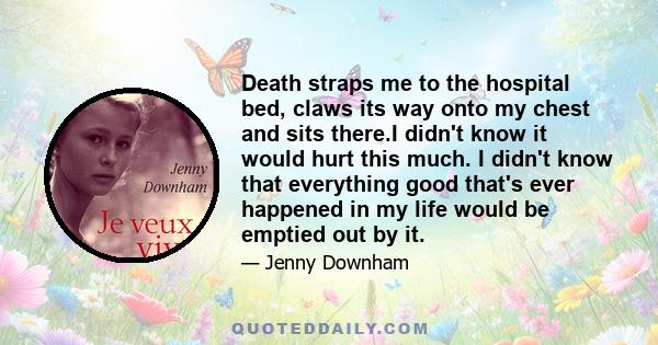 Death straps me to the hospital bed, claws its way onto my chest and sits there.I didn't know it would hurt this much. I didn't know that everything good that's ever happened in my life would be emptied out by it.