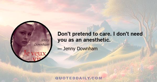 Don't pretend to care. I don't need you as an anesthetic.