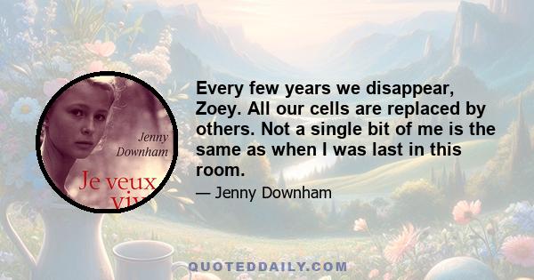 Every few years we disappear, Zoey. All our cells are replaced by others. Not a single bit of me is the same as when I was last in this room.