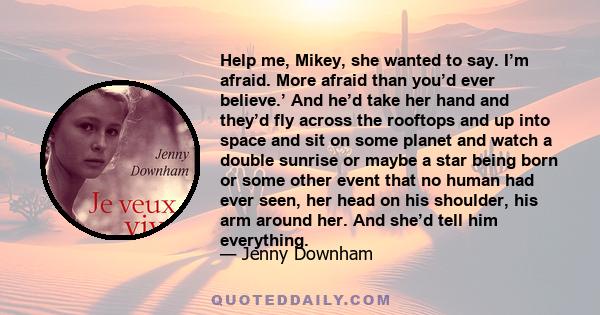 Help me, Mikey, she wanted to say. I’m afraid. More afraid than you’d ever believe.’ And he’d take her hand and they’d fly across the rooftops and up into space and sit on some planet and watch a double sunrise or maybe 