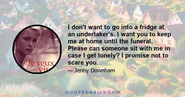 I don't want to go into a fridge at an undertaker's. I want you to keep me at home until the funeral. Please can someone sit with me in case I get lonely? I promise not to scare you.