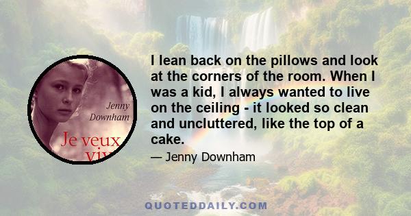 I lean back on the pillows and look at the corners of the room. When I was a kid, I always wanted to live on the ceiling - it looked so clean and uncluttered, like the top of a cake.