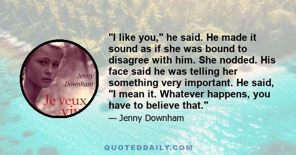 I like you, he said. He made it sound as if she was bound to disagree with him. She nodded. His face said he was telling her something very important. He said, I mean it. Whatever happens, you have to believe that.