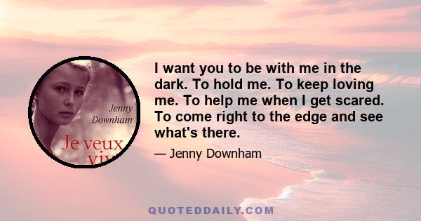 I want you to be with me in the dark. To hold me. To keep loving me. To help me when I get scared. To come right to the edge and see what's there.