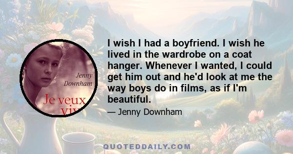 I wish I had a boyfriend. I wish he lived in the wardrobe on a coat hanger. Whenever I wanted, I could get him out and he'd look at me the way boys do in films, as if I'm beautiful.