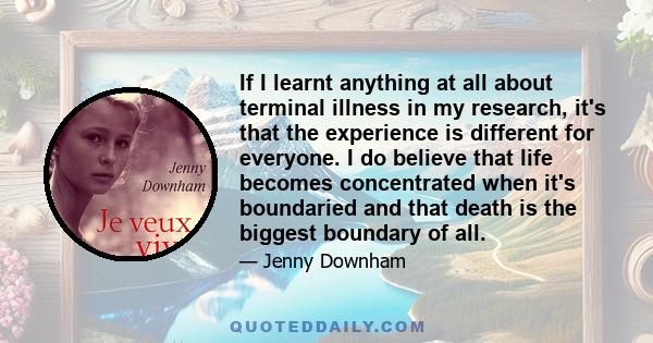 If I learnt anything at all about terminal illness in my research, it's that the experience is different for everyone. I do believe that life becomes concentrated when it's boundaried and that death is the biggest