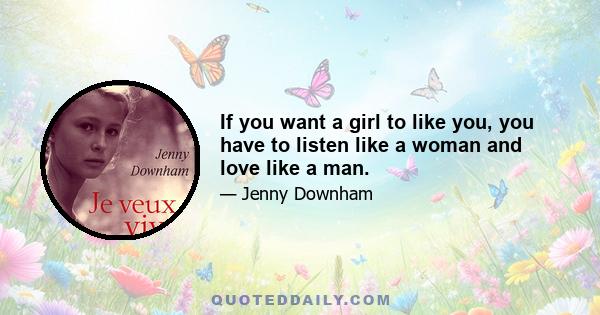 If you want a girl to like you, you have to listen like a woman and love like a man.