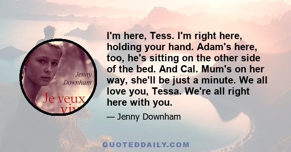 I'm here, Tess. I'm right here, holding your hand. Adam's here, too, he's sitting on the other side of the bed. And Cal. Mum's on her way, she'll be just a minute. We all love you, Tessa. We're all right here with you.