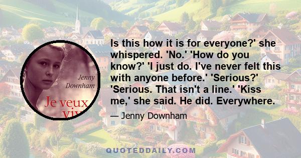 Is this how it is for everyone?' she whispered. 'No.' 'How do you know?' 'I just do. I've never felt this with anyone before.' 'Serious?' 'Serious. That isn't a line.' 'Kiss me,' she said. He did. Everywhere.