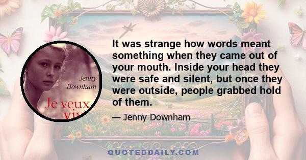 It was strange how words meant something when they came out of your mouth. Inside your head they were safe and silent, but once they were outside, people grabbed hold of them.