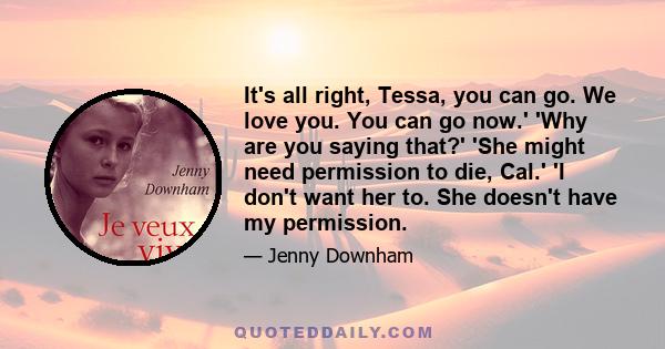 It's all right, Tessa, you can go. We love you. You can go now.' 'Why are you saying that?' 'She might need permission to die, Cal.' 'I don't want her to. She doesn't have my permission.