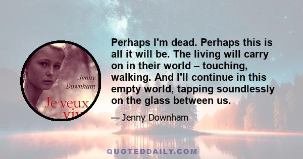 Perhaps I'm dead. Perhaps this is all it will be. The living will carry on in their world – touching, walking. And I'll continue in this empty world, tapping soundlessly on the glass between us.