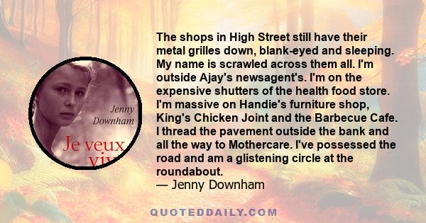 The shops in High Street still have their metal grilles down, blank-eyed and sleeping. My name is scrawled across them all. I'm outside Ajay's newsagent's. I'm on the expensive shutters of the health food store. I'm