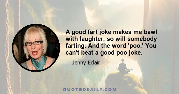 A good fart joke makes me bawl with laughter, so will somebody farting. And the word 'poo.' You can't beat a good poo joke.