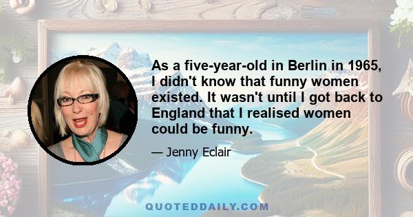 As a five-year-old in Berlin in 1965, I didn't know that funny women existed. It wasn't until I got back to England that I realised women could be funny.