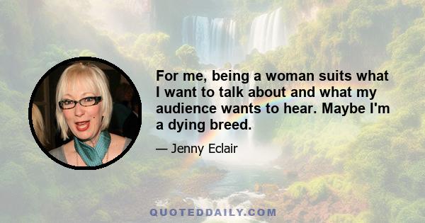 For me, being a woman suits what I want to talk about and what my audience wants to hear. Maybe I'm a dying breed.