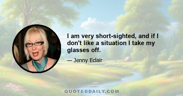 I am very short-sighted, and if I don't like a situation I take my glasses off.