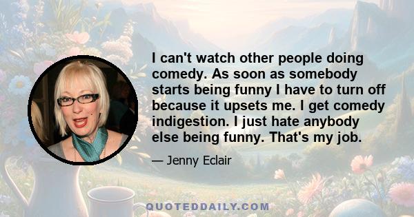 I can't watch other people doing comedy. As soon as somebody starts being funny I have to turn off because it upsets me. I get comedy indigestion. I just hate anybody else being funny. That's my job.