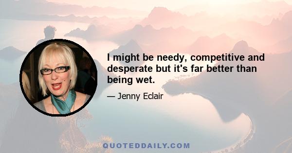 I might be needy, competitive and desperate but it's far better than being wet.