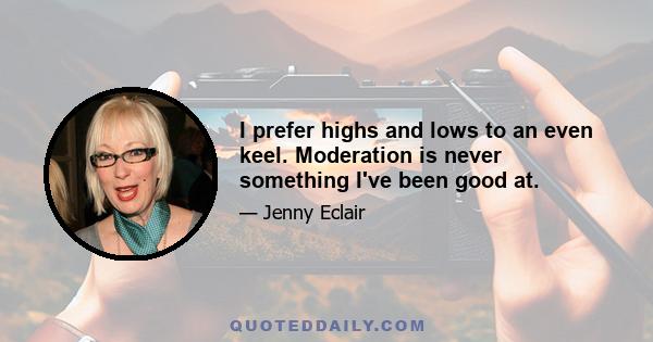 I prefer highs and lows to an even keel. Moderation is never something I've been good at.