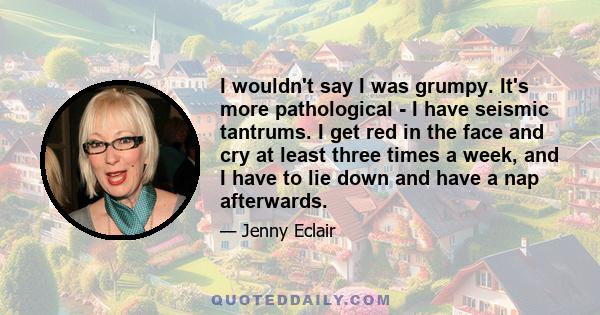 I wouldn't say I was grumpy. It's more pathological - I have seismic tantrums. I get red in the face and cry at least three times a week, and I have to lie down and have a nap afterwards.