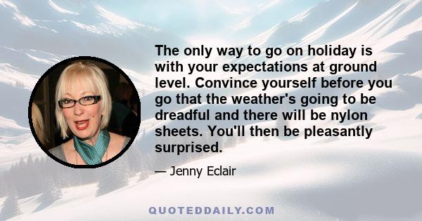 The only way to go on holiday is with your expectations at ground level. Convince yourself before you go that the weather's going to be dreadful and there will be nylon sheets. You'll then be pleasantly surprised.