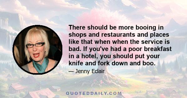 There should be more booing in shops and restaurants and places like that when when the service is bad. If you've had a poor breakfast in a hotel, you should put your knife and fork down and boo.