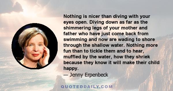 Nothing is nicer than diving with your eyes open. Diving down as far as the shimmering legs of your mother and father who have just come back from swimming and now are wading to shore through the shallow water. Nothing