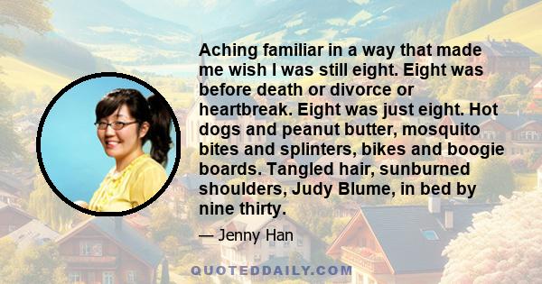 Aching familiar in a way that made me wish I was still eight. Eight was before death or divorce or heartbreak. Eight was just eight. Hot dogs and peanut butter, mosquito bites and splinters, bikes and boogie boards.